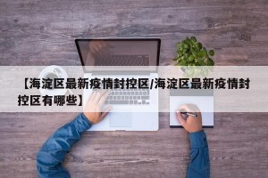 【海淀区最新疫情封控区/海淀区最新疫情封控区有哪些】