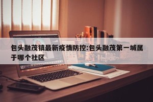 包头融茂镇最新疫情防控:包头融茂第一城属于哪个社区