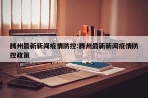 腾州最新新闻疫情防控:腾州最新新闻疫情防控政策
