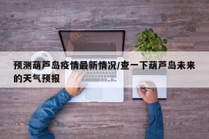 预测葫芦岛疫情最新情况/查一下葫芦岛未来的天气预报