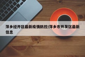 萍乡经开区最新疫情防控/萍乡市开发区最新信息