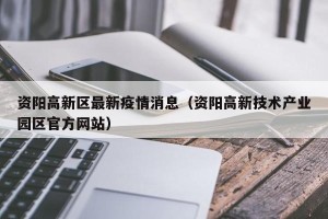 资阳高新区最新疫情消息（资阳高新技术产业园区官方网站）