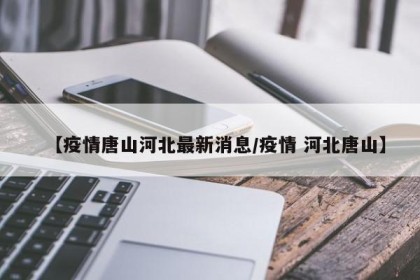 【疫情唐山河北最新消息/疫情 河北唐山】