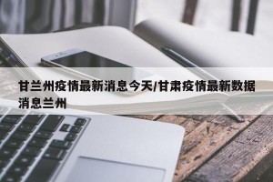 甘兰州疫情最新消息今天/甘肃疫情最新数据消息兰州