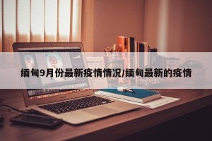 缅甸9月份最新疫情情况/缅甸最新的疫情