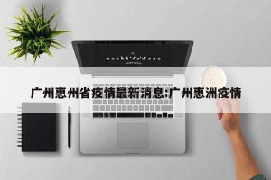 广州惠州省疫情最新消息:广州惠洲疫情