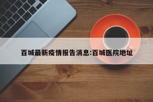百城最新疫情报告消息:百城医院地址