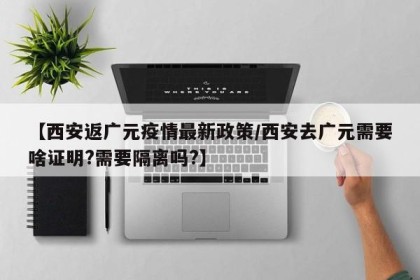 【西安返广元疫情最新政策/西安去广元需要啥证明?需要隔离吗?】