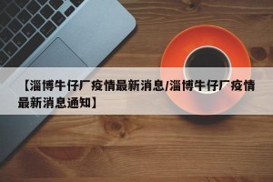 【淄博牛仔厂疫情最新消息/淄博牛仔厂疫情最新消息通知】
