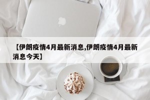 【伊朗疫情4月最新消息,伊朗疫情4月最新消息今天】