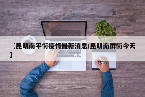 【昆明南平街疫情最新消息/昆明南屏街今天】