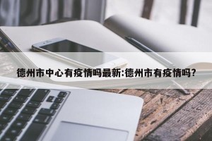 德州市中心有疫情吗最新:德州市有疫情吗?