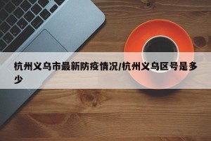 杭州义乌市最新防疫情况/杭州义乌区号是多少