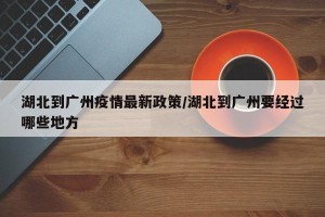 湖北到广州疫情最新政策/湖北到广州要经过哪些地方