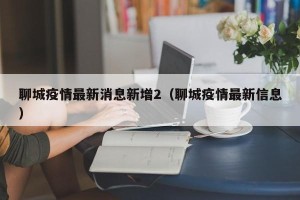 聊城疫情最新消息新增2（聊城疫情最新信息）
