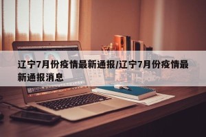 辽宁7月份疫情最新通报/辽宁7月份疫情最新通报消息