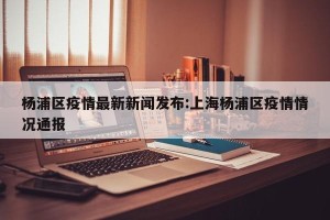 杨浦区疫情最新新闻发布:上海杨浦区疫情情况通报