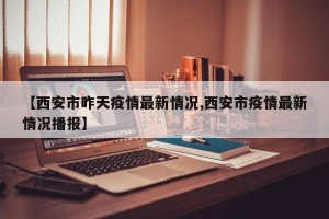 【西安市昨天疫情最新情况,西安市疫情最新情况播报】