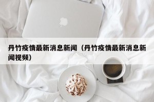 丹竹疫情最新消息新闻（丹竹疫情最新消息新闻视频）