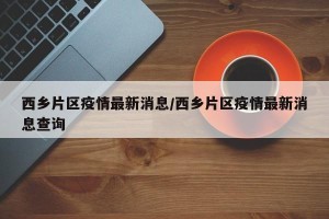 西乡片区疫情最新消息/西乡片区疫情最新消息查询