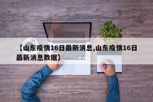 【山东疫情16日最新消息,山东疫情16日最新消息数据】