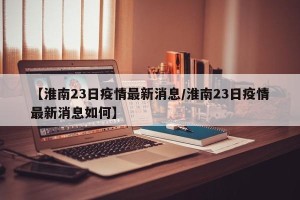 【淮南23日疫情最新消息/淮南23日疫情最新消息如何】