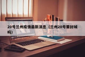 20号兰州疫情最新消息（兰州20号要封城吗）