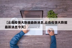 【云南疫情大数据最新消息,云南疫情大数据最新消息今天】