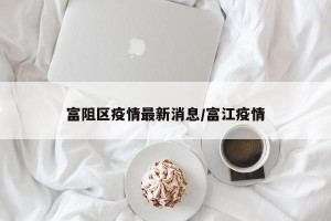 富阻区疫情最新消息/富江疫情