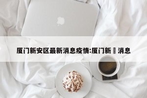 厦门新安区最新消息疫情:厦门新冦消息