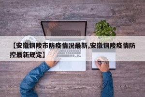 【安徽铜陵市防疫情况最新,安徽铜陵疫情防控最新规定】