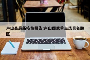 卢山县最新疫情报告:卢山国家重点风景名胜区