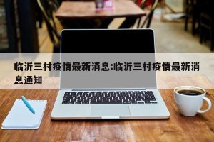临沂三村疫情最新消息:临沂三村疫情最新消息通知