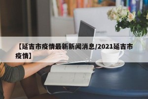 【延吉市疫情最新新闻消息/2021延吉市疫情】