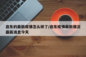 启东的最新疫情怎么样了/启东疫情最新情况最新消息今天