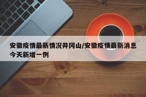 安徽疫情最新情况井冈山/安徽疫情最新消息今天新增一例