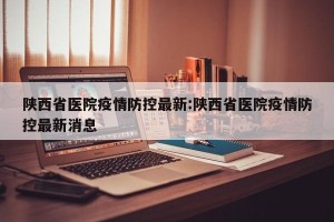 陕西省医院疫情防控最新:陕西省医院疫情防控最新消息