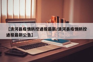 【清河县疫情防控通报最新/清河县疫情防控通报最新公告】