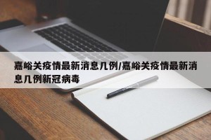 嘉峪关疫情最新消息几例/嘉峪关疫情最新消息几例新冠病毒
