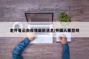 老外看云南疫情最新消息/外国人看昆明