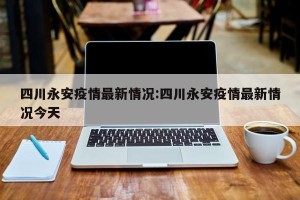 四川永安疫情最新情况:四川永安疫情最新情况今天