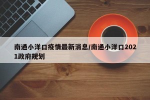 南通小洋口疫情最新消息/南通小洋口2021政府规划