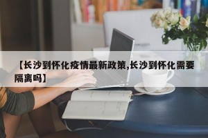 【长沙到怀化疫情最新政策,长沙到怀化需要隔离吗】