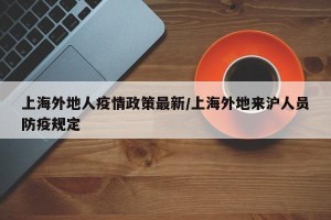 上海外地人疫情政策最新/上海外地来沪人员防疫规定