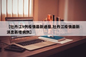 【牡丹江9例疫情最新通报,牡丹江疫情最新消息新增病例】