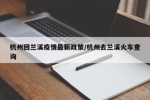 杭州回兰溪疫情最新政策/杭州去兰溪火车查询