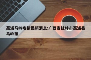 荔浦马岭疫情最新消息:广西省桂林市荔浦县马岭镇