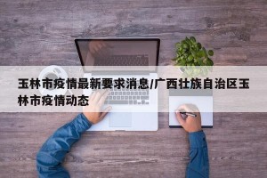 玉林市疫情最新要求消息/广西壮族自治区玉林市疫情动态