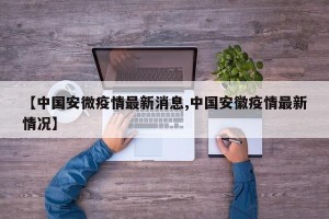 【中国安微疫情最新消息,中国安徽疫情最新情况】