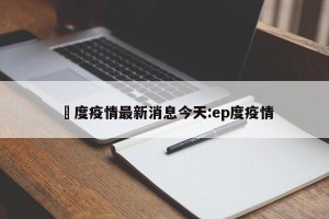 卬度疫情最新消息今天:ep度疫情
